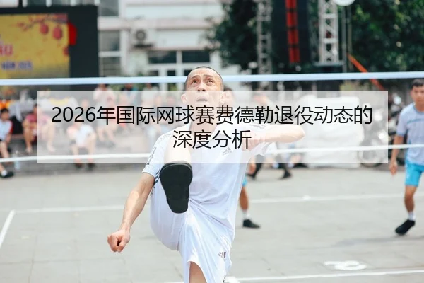 2026年国际网球赛费德勒退役动态的深度分析