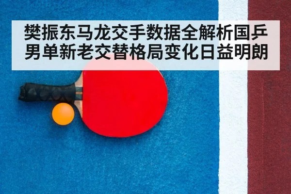 樊振东马龙交手数据全解析国乒男单新老交替格局变化日益明朗