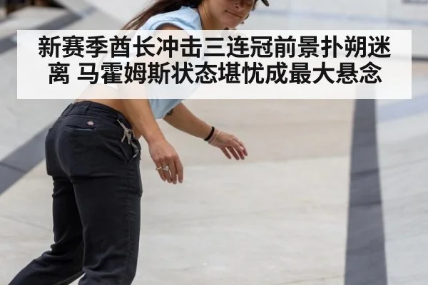 新赛季酋长冲击三连冠前景扑朔迷离 马霍姆斯状态堪忧成最大悬念
